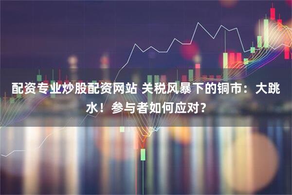 配资专业炒股配资网站 关税风暴下的铜市：大跳水！参与者如何应对？