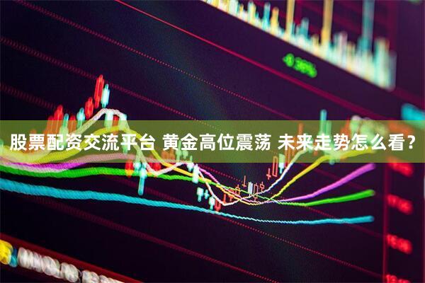 股票配资交流平台 黄金高位震荡 未来走势怎么看？
