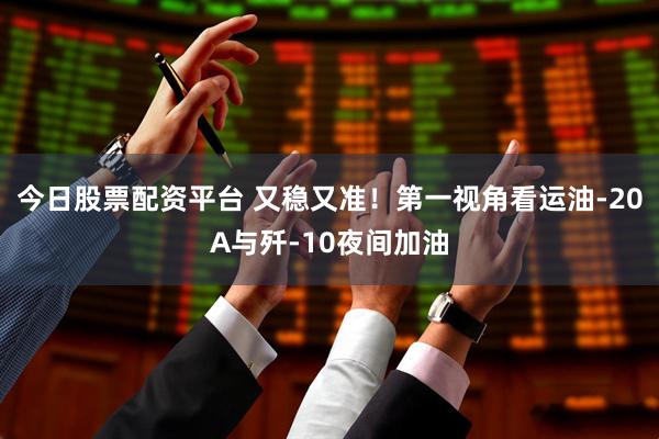 今日股票配资平台 又稳又准！第一视角看运油-20A与歼-10夜间加油