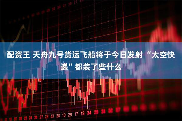 配资王 天舟九号货运飞船将于今日发射 “太空快递”都装了些什么