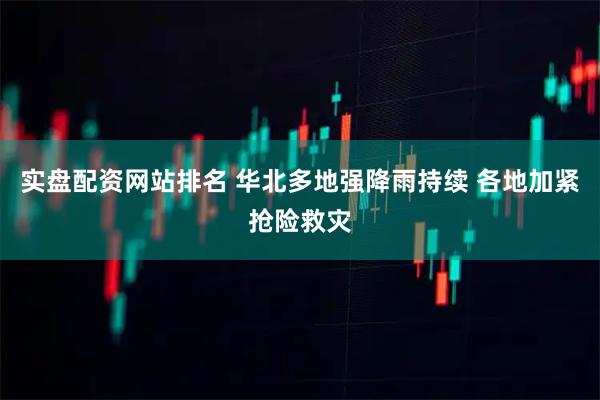 实盘配资网站排名 华北多地强降雨持续 各地加紧抢险救灾