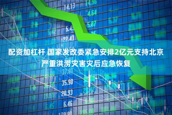 配资加杠杆 国家发改委紧急安排2亿元支持北京严重洪涝灾害灾后应急恢复