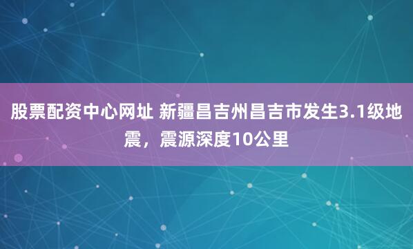 股票配资中心网址 新疆昌吉州昌吉市发生3.1级地震，震源深度10公里
