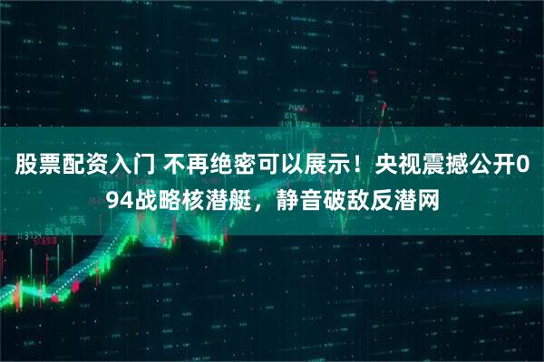 股票配资入门 不再绝密可以展示！央视震撼公开094战略核潜艇，静音破敌反潜网