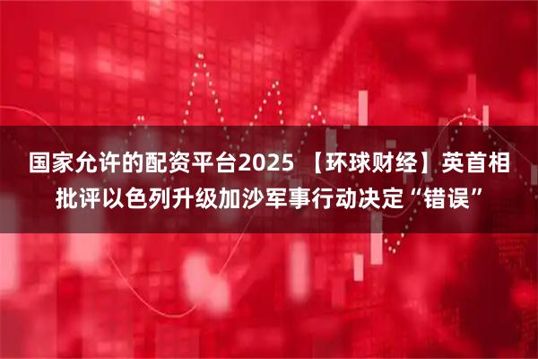 国家允许的配资平台2025 【环球财经】英首相批评以色列升级加沙军事行动决定“错误”