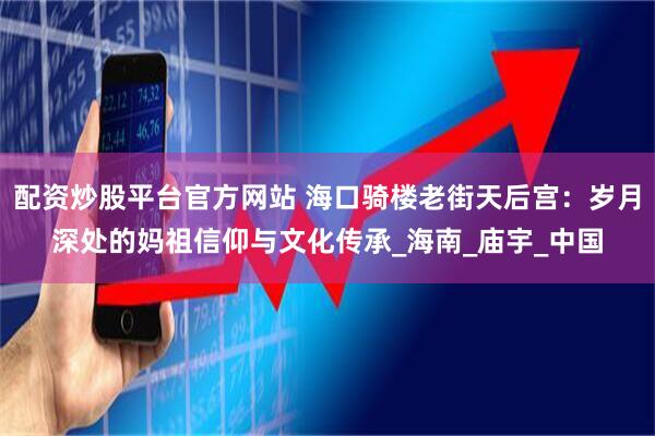 配资炒股平台官方网站 海口骑楼老街天后宫：岁月深处的妈祖信仰与文化传承_海南_庙宇_中国