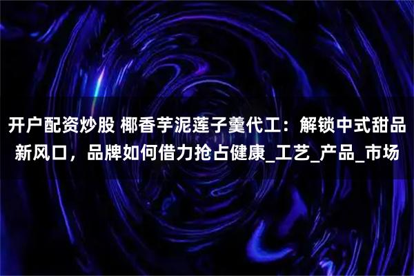 开户配资炒股 椰香芋泥莲子羹代工：解锁中式甜品新风口，品牌如何借力抢占健康_工艺_产品_市场