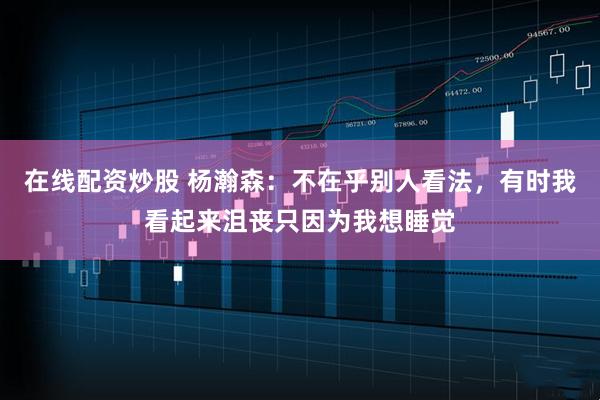 在线配资炒股 杨瀚森：不在乎别人看法，有时我看起来沮丧只因为我想睡觉