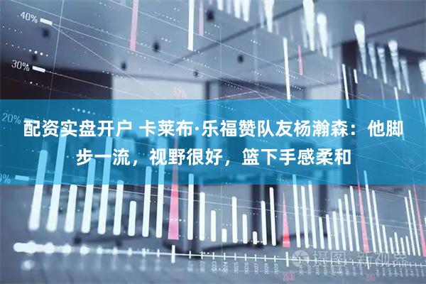 配资实盘开户 卡莱布·乐福赞队友杨瀚森：他脚步一流，视野很好，篮下手感柔和