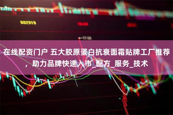 在线配资门户 五大胶原蛋白抗衰面霜贴牌工厂推荐，助力品牌快速入市_配方_服务_技术