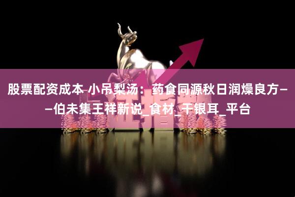 股票配资成本 小吊梨汤：药食同源秋日润燥良方——伯未集王祥新说_食材_干银耳_平台