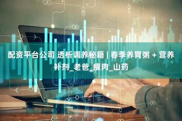 配资平台公司 透析调养秘籍 | 春季养胃粥 + 营养补剂_老爸_瘦肉_山药