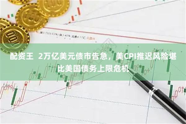 配资王  2万亿美元债市告急，美CPI推迟风险堪比美国债务上限危机