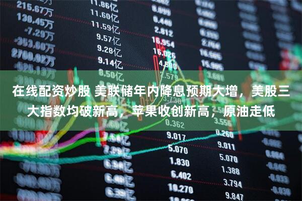 在线配资炒股 美联储年内降息预期大增，美股三大指数均破新高，苹果收创新高，原油走低