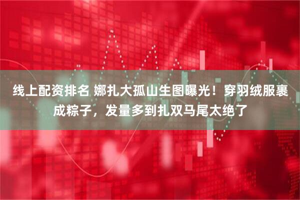线上配资排名 娜扎大孤山生图曝光！穿羽绒服裹成粽子，发量多到扎双马尾太绝了